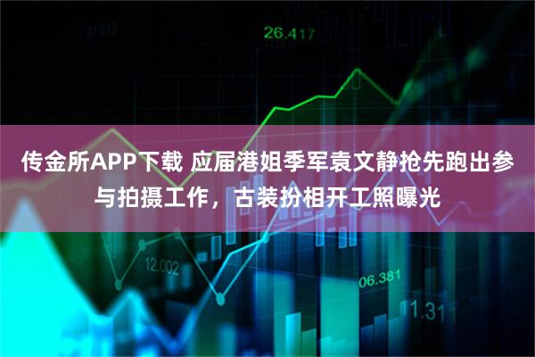 传金所APP下载 应届港姐季军袁文静抢先跑出参与拍摄工作，古装扮相开工照曝光