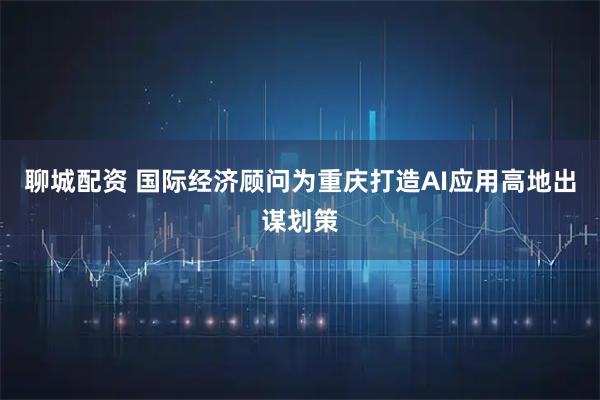 聊城配资 国际经济顾问为重庆打造AI应用高地出谋划策