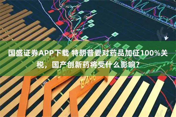 国盛证券APP下载 特朗普要对药品加征100%关税，国产创新药将受什么影响？