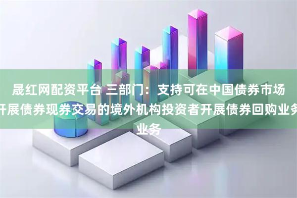 晟红网配资平台 三部门：支持可在中国债券市场开展债券现券交易的境外机构投资者开展债券回购业务