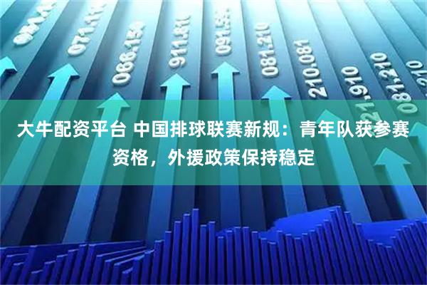 大牛配资平台 中国排球联赛新规：青年队获参赛资格，外援政策保持稳定