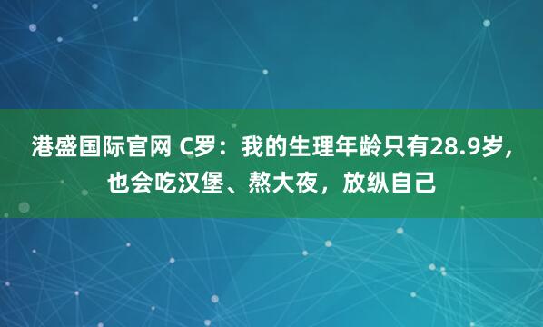 港盛国际官网 C罗：我的生理年龄只有28.9岁,也会吃汉堡、熬大夜，放纵自己