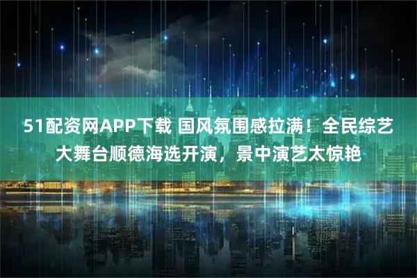 51配资网APP下载 国风氛围感拉满!全民综艺大舞台顺德海选开演,景中演艺太惊艳