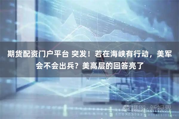 期货配资门户平台 突发！若在海峡有行动，美军会不会出兵？美高层的回答亮了