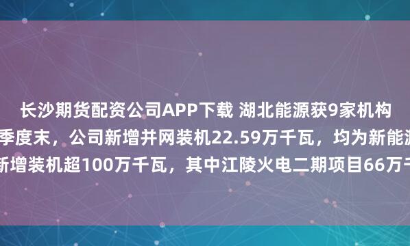 长沙期货配资公司APP下载 湖北能源获9家机构调研:截至2025年三季度末,公司新增并网装机22.59万千瓦,均为新能源项目,预计全年新增装机超100万千瓦,其中江陵火电二期项目66万千瓦,新能源项目超34万千瓦(附调研问答)
