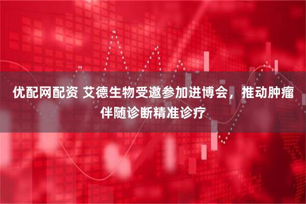 优配网配资 艾德生物受邀参加进博会,推动肿瘤伴随诊断精准诊疗
