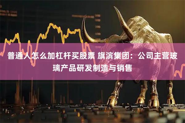 普通人怎么加杠杆买股票 旗滨集团:公司主营玻璃产品研发制造与销售