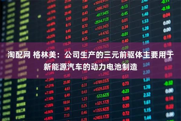 淘配网 格林美：公司生产的三元前驱体主要用于新能源汽车的动力电池制造