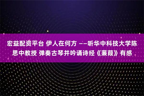 宏益配资平台 伊人在何方 ——听华中科技大学陈思中教授 弹奏古琴并吟诵诗经《蒹葭》有感