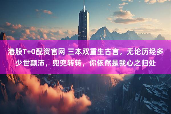 港股T+0配资官网 三本双重生古言，无论历经多少世颠沛，兜兜转转，你依然是我心之归处
