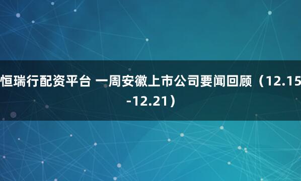 恒瑞行配资平台 一周安徽上市公司要闻回顾（12.15-12.21）