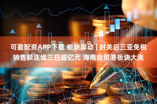 可盈配资APP下载 板块异动 | 封关后三亚免税销售额连续三日超亿元 海南自贸港板块大涨