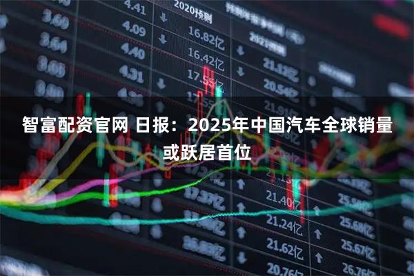 智富配资官网 日报:2025年中国汽车全球销量或跃居首位