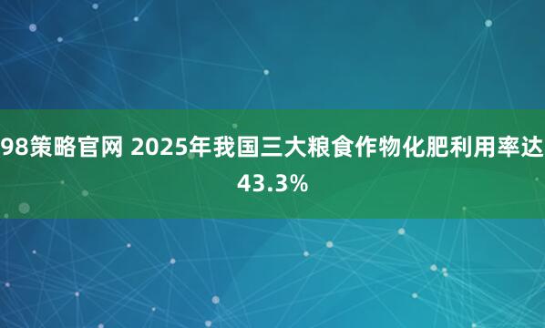 98策略官网 2025年我国三大粮食作物化肥利用率达43.3%