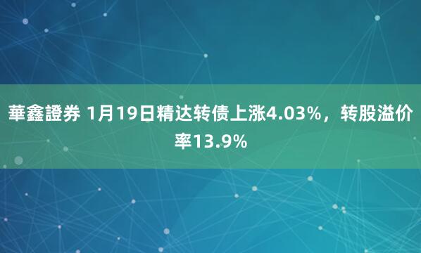 華鑫證券 1月19日精达转债上涨4.03%，转股溢价率13.9%