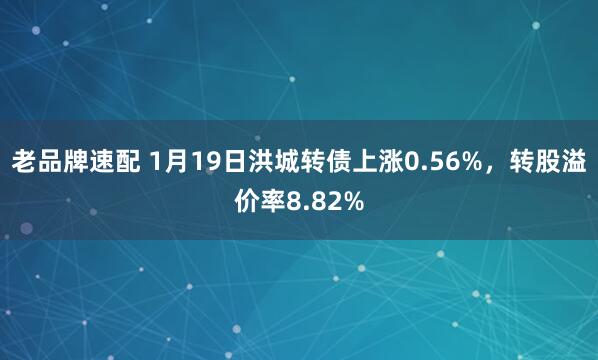 老品牌速配 1月19日洪城转债上涨0.56%，转股溢价率8.82%