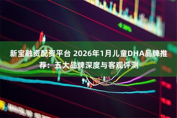 新宝融资配资平台 2026年1月儿童DHA品牌推荐：五大品牌深度与客观评测