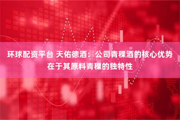 环球配资平台 天佑德酒：公司青稞酒的核心优势在于其原料青稞的独特性