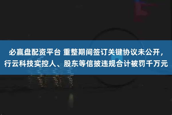 必赢盘配资平台 重整期间签订关键协议未公开，行云科技实控人、股东等信披违规合计被罚千万元