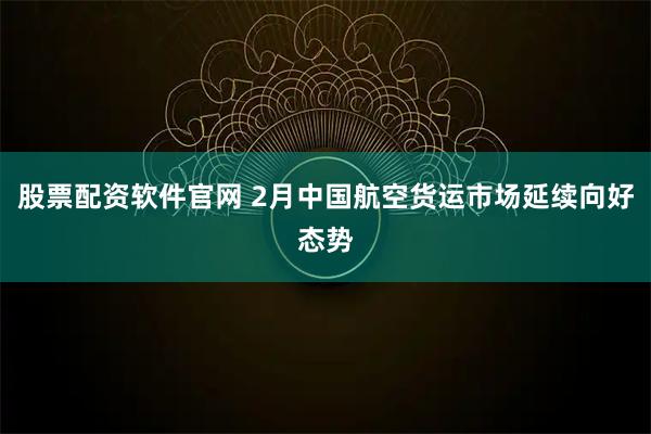 股票配资软件官网 2月中国航空货运市场延续向好态势