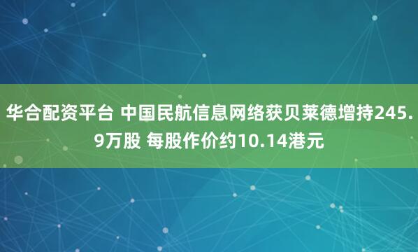 华合配资平台 中国民航信息网络获贝莱德增持245.9万股 每股作价约10.14港元