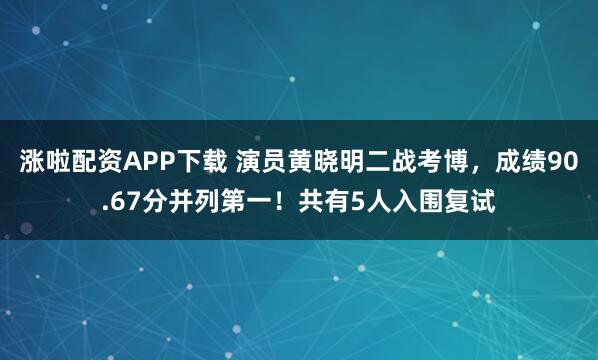 涨啦配资APP下载 演员黄晓明二战考博，成绩90.67分并列第一！共有5人入围复试