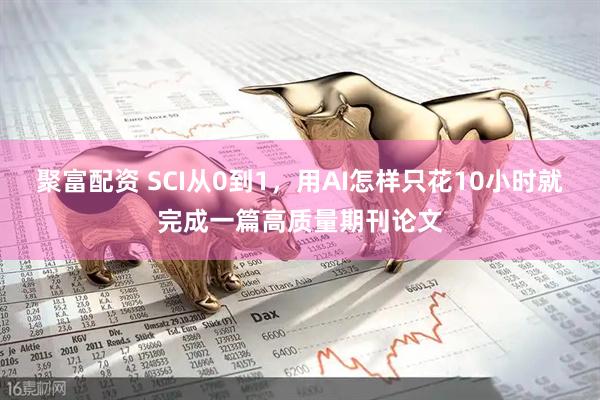 聚富配资 SCI从0到1，用AI怎样只花10小时就完成一篇高质量期刊论文